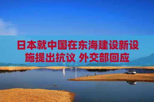 日本就中国在东海建设新设施提出抗议 外交部回应