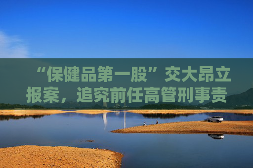“保健品第一股”交大昂立报案，追究前任高管刑事责任