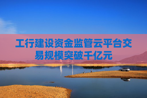 工行建设资金监管云平台交易规模突破千亿元