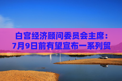 白宫经济顾问委员会主席：7月9日前有望宣布一系列贸易框架协议
