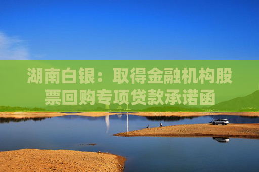 湖南白银：取得金融机构股票回购专项贷款承诺函