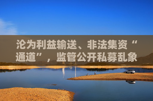 沦为利益输送、非法集资“通道”，监管公开私募乱象，违规手法五花八门