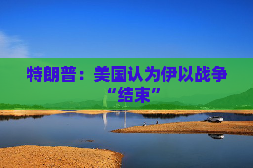 特朗普：美国认为伊以战争“结束”