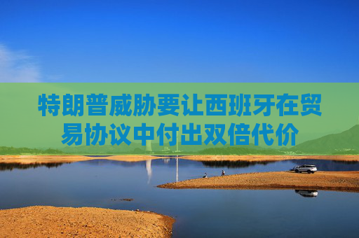 特朗普威胁要让西班牙在贸易协议中付出双倍代价