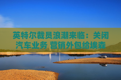 英特尔裁员浪潮来临：关闭汽车业务 营销外包给埃森哲和AI