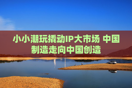 小小潮玩撬动IP大市场 中国制造走向中国创造