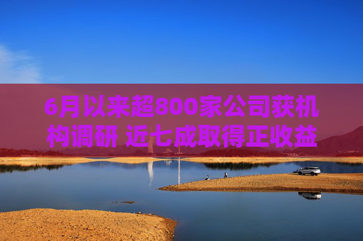 6月以来超800家公司获机构调研 近七成取得正收益