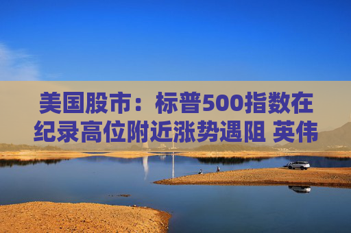 美国股市：标普500指数在纪录高位附近涨势遇阻 英伟达收盘创新高