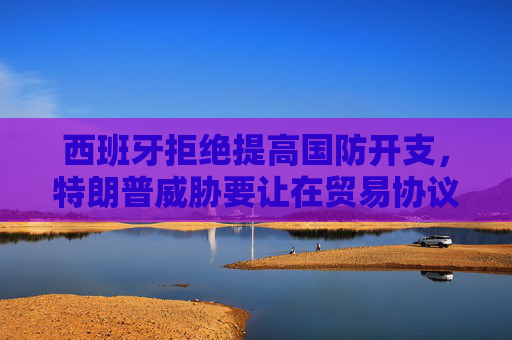 西班牙拒绝提高国防开支，特朗普威胁要让在贸易协议中付出双倍代价