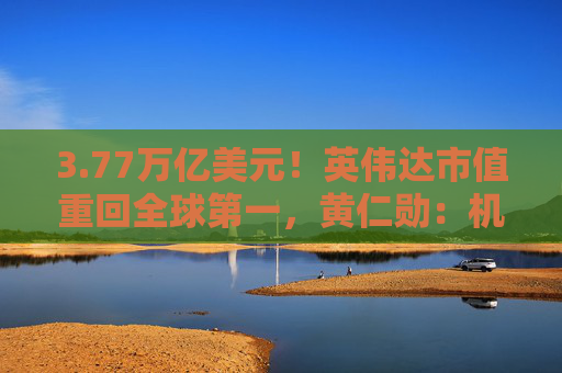 3.77万亿美元！英伟达市值重回全球第一，黄仁勋：机器人是下一个机会