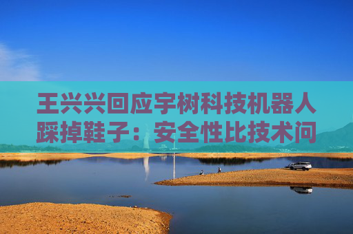 王兴兴回应宇树科技机器人踩掉鞋子：安全性比技术问题更重要