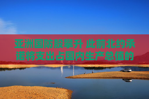 亚洲国防股攀升 此前北约承诺将支出占国内生产总值的5%