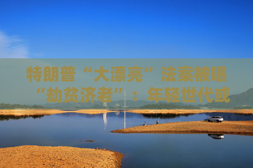 特朗普“大漂亮”法案被曝“劫贫济老”：年轻世代或人均损失7500美元 老年群体反获1.75万红利