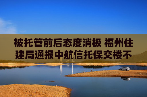 被托管前后态度消极 福州住建局通报中航信托保交楼不作为