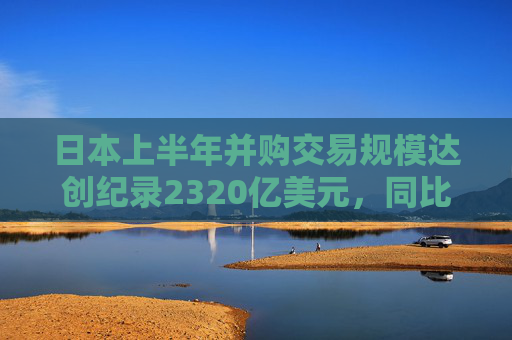 日本上半年并购交易规模达创纪录2320亿美元，同比增长两倍多