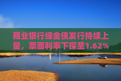 商业银行绿金债发行持续上量，票面利率下探至1.62%，年内募资已超1700亿