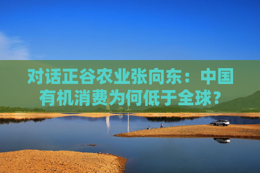 对话正谷农业张向东：中国有机消费为何低于全球？