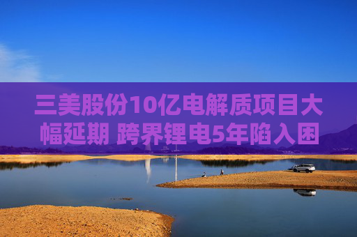三美股份10亿电解质项目大幅延期 跨界锂电5年陷入困局