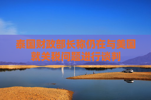 泰国财政部长称仍在与美国就关税问题进行谈判