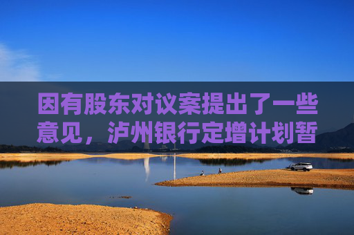 因有股东对议案提出了一些意见，泸州银行定增计划暂缓审议