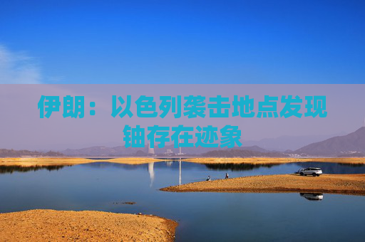 伊朗：以色列袭击地点发现铀存在迹象