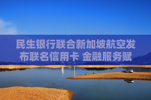 民生银行联合新加坡航空发布联名信用卡 金融服务赋能跨境消费提质升级