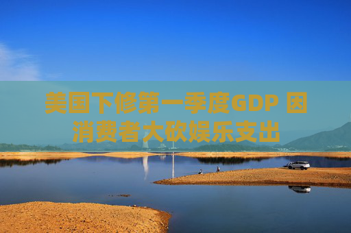 美国下修第一季度GDP 因消费者大砍娱乐支出