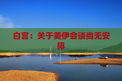 白宫：关于美伊会谈尚无安排