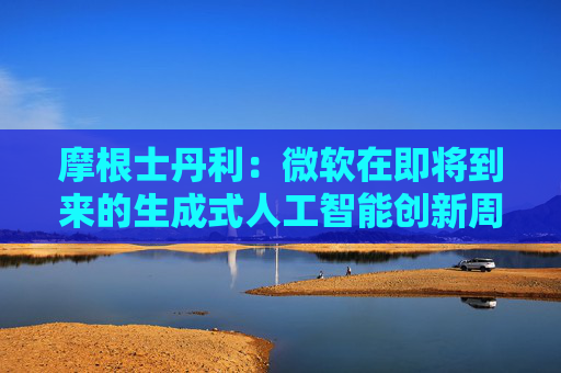 摩根士丹利：微软在即将到来的生成式人工智能创新周期中处于有利地位
