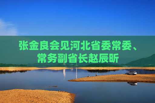张金良会见河北省委常委、常务副省长赵辰昕