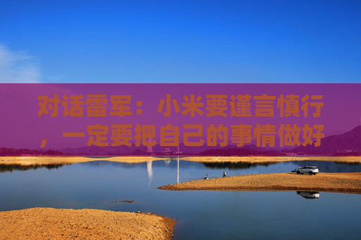 对话雷军：小米要谨言慎行，一定要把自己的事情做好，任何瑕疵都可能被放大