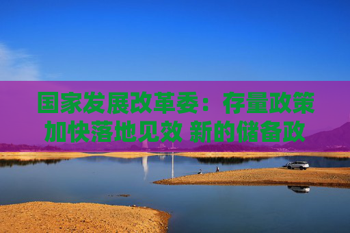 国家发展改革委：存量政策加快落地见效 新的储备政策陆续出台实施