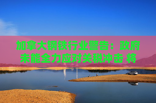 加拿大钢铁行业警告：政府未能全力应对关税冲击 将导致“裁员潮”！