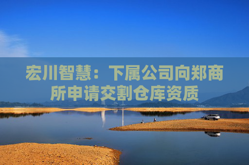 宏川智慧：下属公司向郑商所申请交割仓库资质