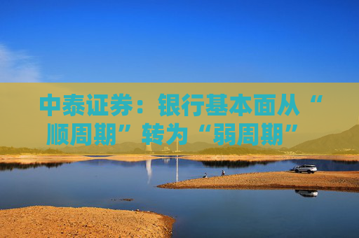 中泰证券：银行基本面从“顺周期”转为“弱周期” 持续重点推荐银行板块股