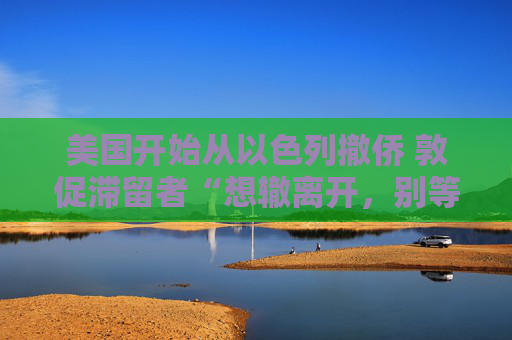 美国开始从以色列撤侨 敦促滞留者“想辙离开，别等政府”
