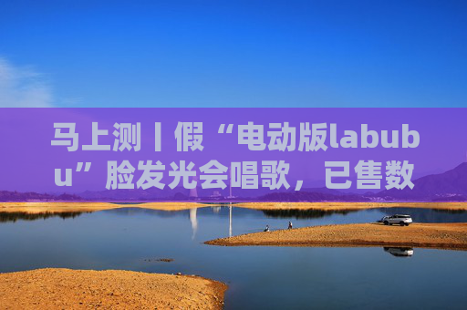 马上测丨假“电动版labubu”脸发光会唱歌，已售数万件