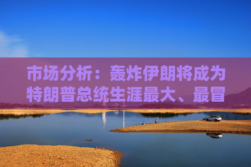 市场分析：轰炸伊朗将成为特朗普总统生涯最大、最冒险的外交政策赌博