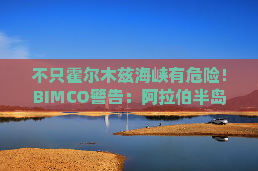 不只霍尔木兹海峡有危险！BIMCO警告：阿拉伯半岛周边水域航运威胁加剧