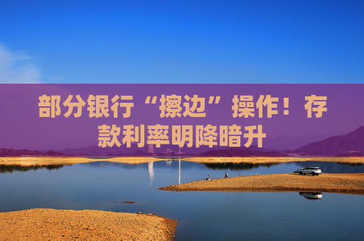 部分银行“擦边”操作！存款利率明降暗升