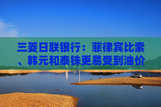 三菱日联银行:菲律宾比索、韩元和泰铢更易受到油价进一步飙升的影响
