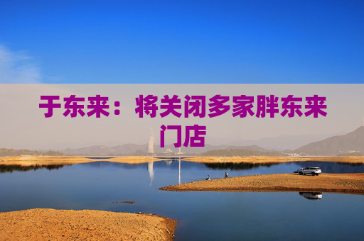 于东来：将关闭多家胖东来门店