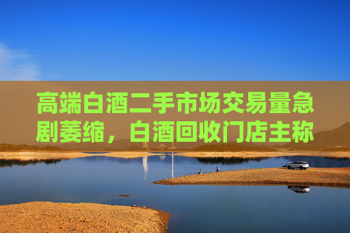 高端白酒二手市场交易量急剧萎缩，白酒回收门店主称现在没人买卖