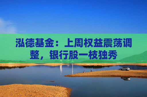泓德基金：上周权益震荡调整，银行股一枝独秀