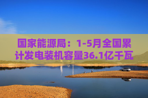 国家能源局：1-5月全国累计发电装机容量36.1亿千瓦