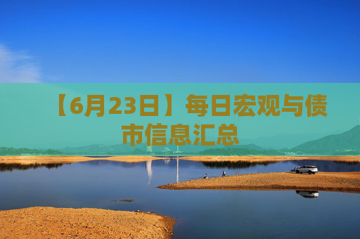 【6月23日】每日宏观与债市信息汇总