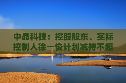 中晶科技：控股股东、实际控制人徐一俊计划减持不超过2%公司股份