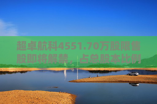 超卓航科4551.70万股限售股即将解禁，占总股本比例为50.7984%