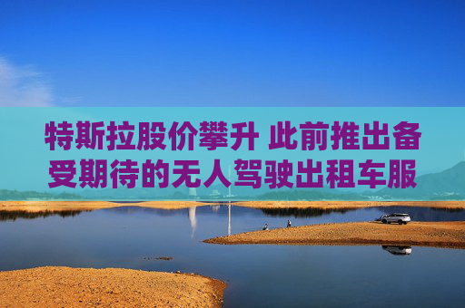 特斯拉股价攀升 此前推出备受期待的无人驾驶出租车服务