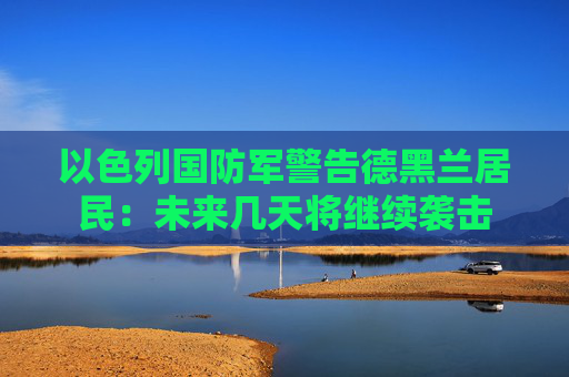 以色列国防军警告德黑兰居民：未来几天将继续袭击